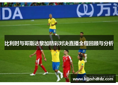 比利时与哥斯达黎加精彩对决直播全程回顾与分析